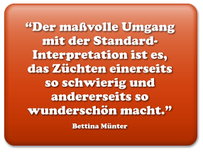 “Der maßvolle Umgang mit der Standard-Interpretation ist es, das Züchten einerseits so schwierig und andererseits so wunderschön macht.” Bettina Münter